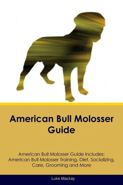 Обложка книги American Bull Molosser Guide American Bull Molosser Guide Includes. American Bull Molosser Training, Diet, Socializing, Care, Grooming, Breeding and More, Luke Mackay
