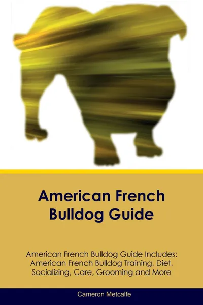 Обложка книги American French Bulldog Guide American French Bulldog Guide Includes. American French Bulldog Training, Diet, Socializing, Care, Grooming, Breeding and More, Cameron Metcalfe