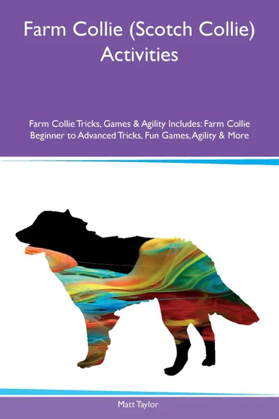 Обложка книги Farm Collie (Scotch Collie) Activities Farm Collie Tricks, Games & Agility Includes. Farm Collie Beginner to Advanced Tricks, Fun Games, Agility & More, Matt Taylor