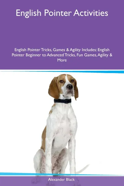 Обложка книги English Pointer Activities English Pointer Tricks, Games & Agility Includes. English Pointer Beginner to Advanced Tricks, Fun Games, Agility & More, Alexander Black