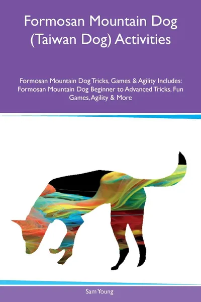 Обложка книги Formosan Mountain Dog (Taiwan Dog) Activities Formosan Mountain Dog Tricks, Games & Agility Includes. Formosan Mountain Dog Beginner to Advanced Tricks, Fun Games, Agility & More, Sam Young