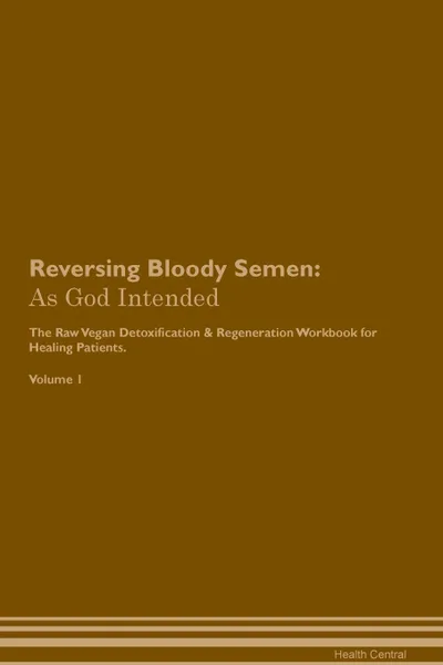 Обложка книги Reversing Bloody Semen. As God Intended The Raw Vegan Plant-Based Detoxification & Regeneration Workbook for Healing Patients. Volume 1, Health Central