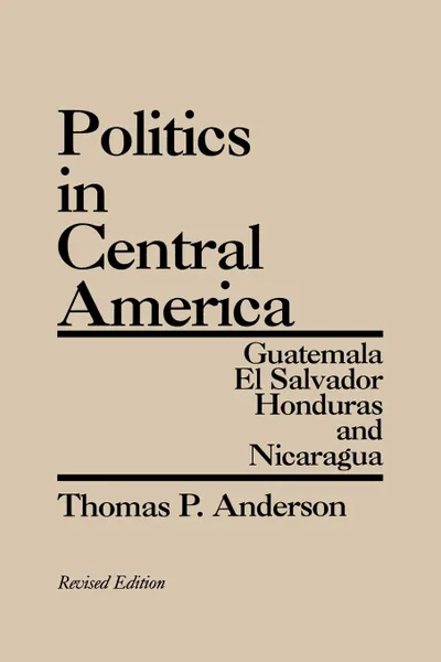 Обложка книги Politics in Central America. Guatemala, El Salvador, Honduras, and Nicaragua; Revised Edition, Thomas P. Anderson