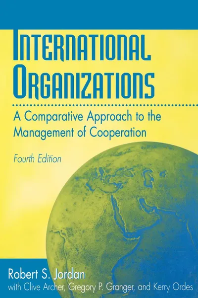 Обложка книги International Organizations. A Comparative Approach to the Management of Cooperation Degreesl Fourth Edition, Robert S. Jordan, Clive Archer, Gregory P. Granger