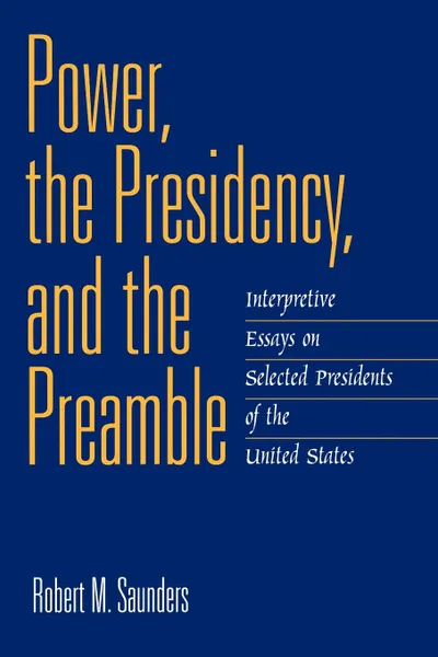 Обложка книги Power, the Presidency, and the Preamble. Interpretive Essays on Selected Presidents of the United States, Robert M. Saunders