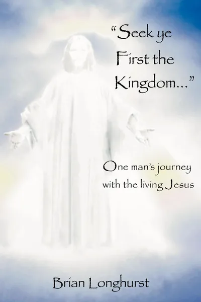 Обложка книги Seek Ye First the Kingdom. One Man's Journey with the Living Jesus, Brian Longhurst