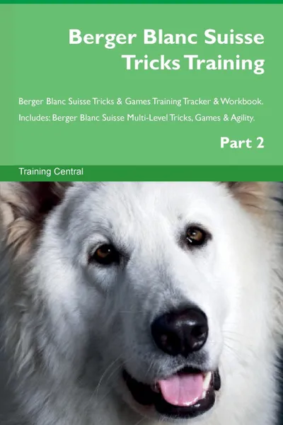 Обложка книги Berger Blanc Suisse Tricks Training Berger Blanc Suisse Tricks & Games Training Tracker & Workbook.  Includes. Berger Blanc Suisse Multi-Level Tricks, Games & Agility. Part 2, Training Central