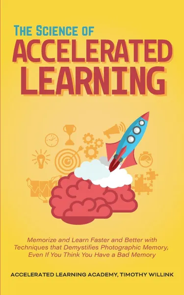 Обложка книги The Science of Accelerated Learning. Memorize and Learn Faster and Better with Simple Techniques that Demystifies Photographic Memory, Even If You Think You Have a Bad Memory, Timothy Willink, Accelerated Learning Academy