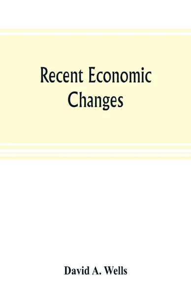 Обложка книги Recent economic changes, and their effect on the production and distribution of wealth and the well-being of society, David A. Wells