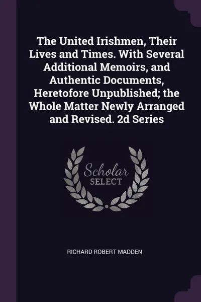 Обложка книги The United Irishmen, Their Lives and Times. With Several Additional Memoirs, and Authentic Documents, Heretofore Unpublished; the Whole Matter Newly Arranged and Revised. 2d Series, Richard Robert Madden