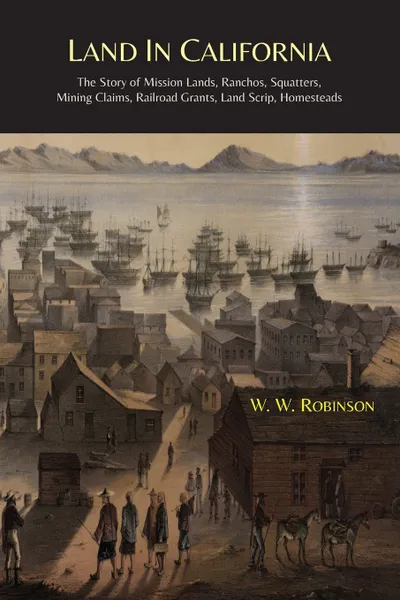 Обложка книги Land in California. The Story of Mission Lands, Ranchos, Squatters, Mining Claims, Railroad Grants, Land Scrip, Homesteads, W. W. Robinson