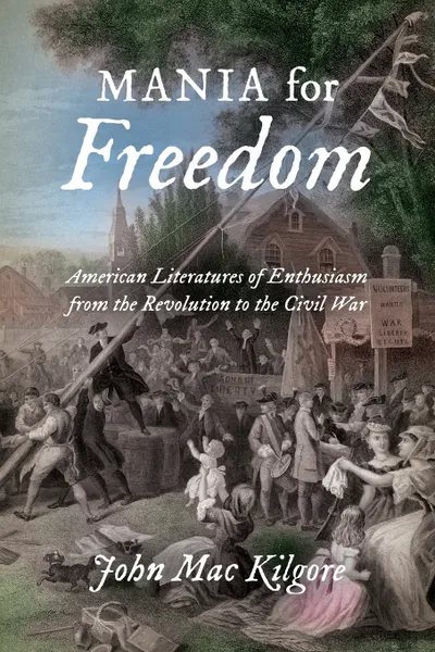 Обложка книги Mania for Freedom. American Literatures of Enthusiasm from the Revolution to the Civil War, John Mac Kilgore