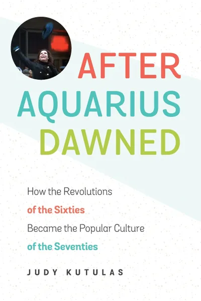 Обложка книги After Aquarius Dawned. How the Revolutions of the Sixties Became the Popular Culture of the Seventies, Judy Kutulas