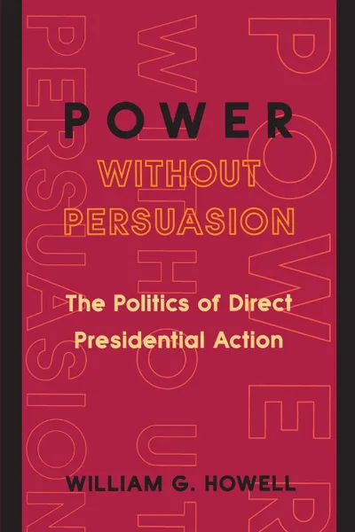 Обложка книги Power without Persuasion. The Politics of Direct Presidential Action, William G. Howell