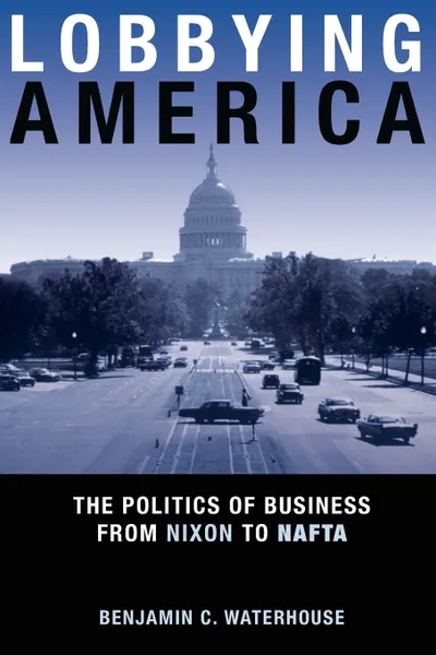 Обложка книги Lobbying America. The Politics of Business from Nixon to NAFTA, Benjamin C. Waterhouse