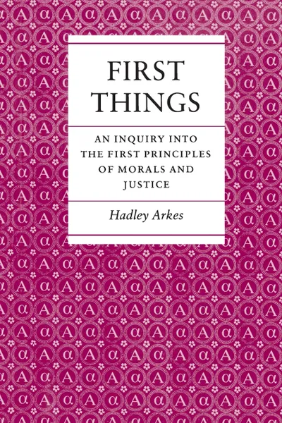 Обложка книги First Things. An Inquiry into the First Principles of Morals and Justice, Hadley Arkes