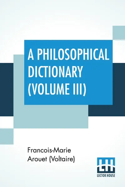 Обложка книги A Philosophical Dictionary (Volume III). With Notes By Tobias Smollett, Revised And Modernized New Translations By William F. Fleming, And An Introduction By Oliver H.G. Leigh, A Critique And Biography By The Rt. Hon. John Morley., Francois-Marie Arouet (Voltaire), William F. Fleming