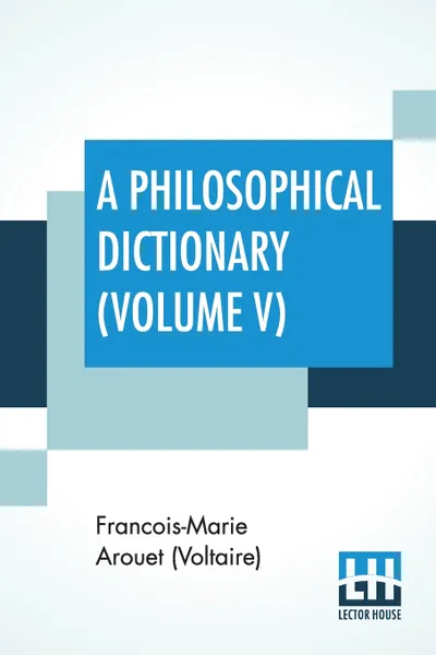 Обложка книги A Philosophical Dictionary (Volume V). With Notes By Tobias Smollett, Revised And Modernized New Translations By William F. Fleming, And An Introduction By Oliver H.G. Leigh, A Critique And Biography By The Rt. Hon. John Morley., Francois-Marie Arouet (Voltaire), William F. Fleming