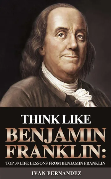 Обложка книги Think Like Benjamin Franklin. Top 30 Life Lessons from Benjamin Franklin, Ivan Fernandez