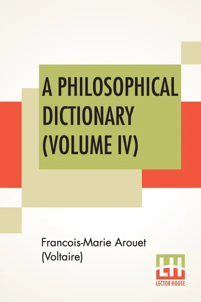 Обложка книги A Philosophical Dictionary (Volume IV). With Notes By Tobias Smollett, Revised And Modernized New Translations By William F. Fleming, And An Introduction By Oliver H.G. Leigh, A Critique And Biography By The Rt. Hon. John Morley, Francois-Marie Arouet (Voltaire), William F. Fleming