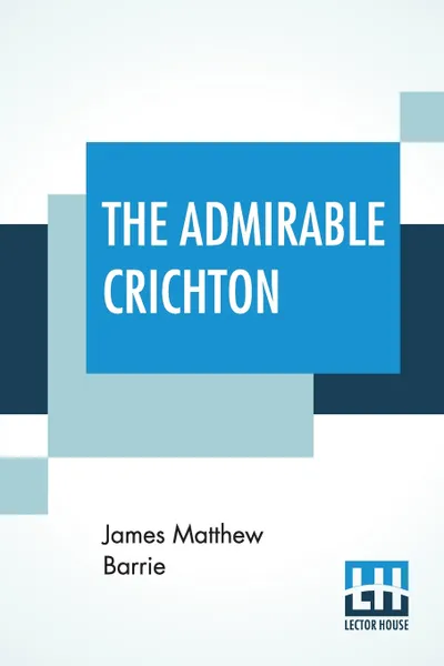 Обложка книги The Admirable Crichton. From The Plays Of J. M. Barrie, A Comedy, James Matthew Barrie