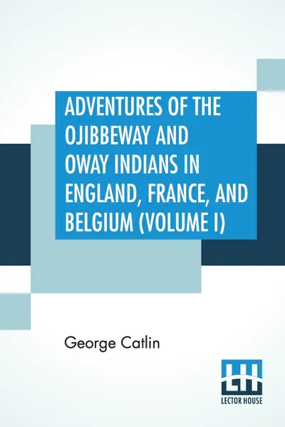 Обложка книги Adventures Of The Ojibbeway And Ioway Indians In England, France, And Belgium (Volume I); Being Notes Of Eight Years' Travels And Residence In Europe With His North American Indian Collection, George Catlin