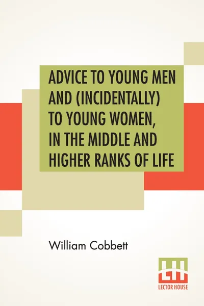 Обложка книги Advice To Young Men And (Incidentally) To Young Women, In The Middle And Higher Ranks Of Life. In A Series Of Letters, Addressed To A Youth, A Bachelor, A Lover, A Husband, A Father, A Citizen, Or A Subject., William Cobbett