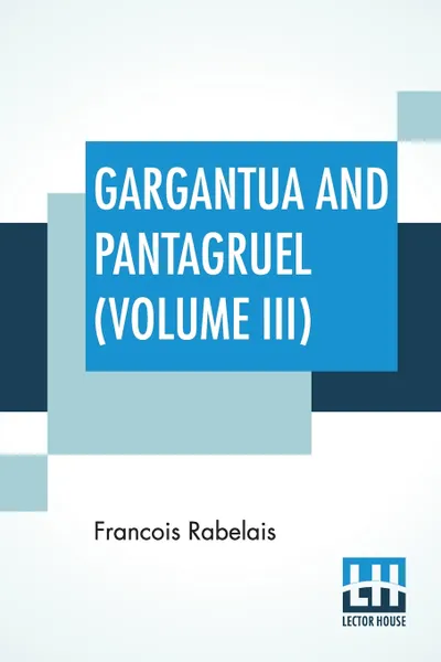 Обложка книги Gargantua And Pantagruel (Volume III). Five Books Of The Lives, Heroic Deeds And Sayings Of Gargantua And His Son Pantagruel, Translated Into English By Sir Thomas Urquhart Of Cromarty And Peter Antony Motteux, Francois Rabelais, Thomas Urquhart, Peter Antony Motteux