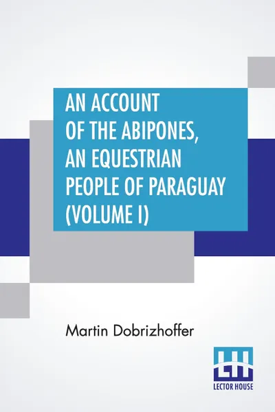 Обложка книги An Account Of The Abipones, An Equestrian People Of Paraguay (Volume I). From The Latin Of Martin Dobrizhoffer, Martin Dobrizhoffer