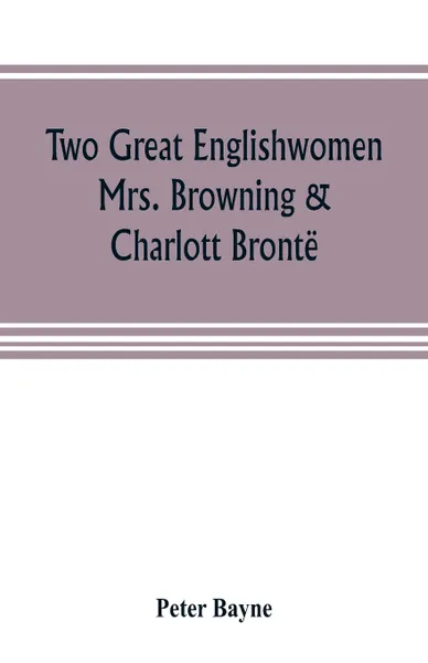 Обложка книги Two great Englishwomen, Mrs. Browning & Charlott Bronte; with an essay on poetry, illustrated from Wordsworth, Burns, and Byron, Peter Bayne