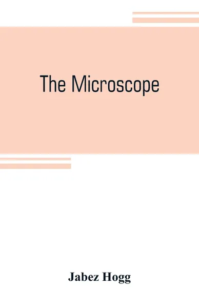 Обложка книги The microscope. its history, construction, and application, being a familiar introduction to the use of the instrument and the study of microscopial science, Jabez Hogg