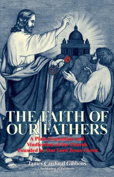 Обложка книги The Faith of Our Fathers. A Plain Exposition and Vindication of the Church Founded by Our Lord Jesus Christ, James Cardinal Gibbons