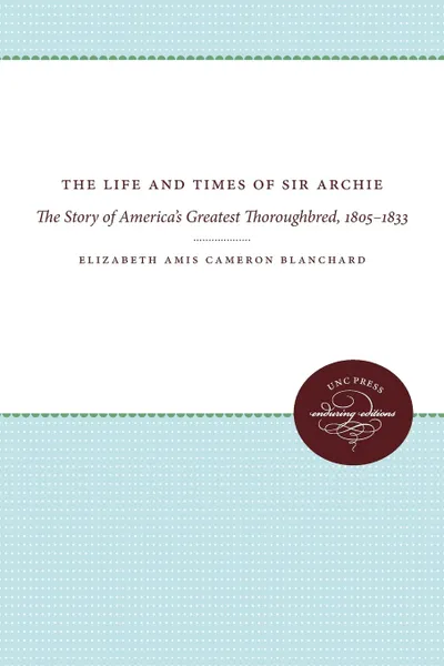 Обложка книги The Life and Times of Sir Archie. The Story of America's Greatest Thoroughbred, 1805-1833, Elizabeth Amis Cameron Blanchard, Manly Wade Wellman