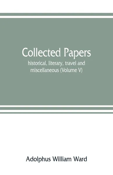 Обложка книги Collected papers; historical, literary, travel and miscellaneous (Volume V), Adolphus William Ward