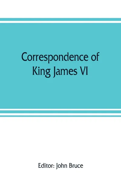 Обложка книги Correspondence of King James VI. of Scotland with Sir Robert Cecil and others in England, during the reign of Queen Elizabeth; with an appendix containing papers illustrative of transactions between King James and Robert Earl of Essex. Principally..., 