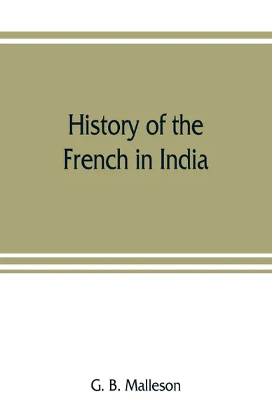 Обложка книги History of the French in India. from the founding of Pondichery in 1674 to the capture of that place in 1761, G. B. Malleson