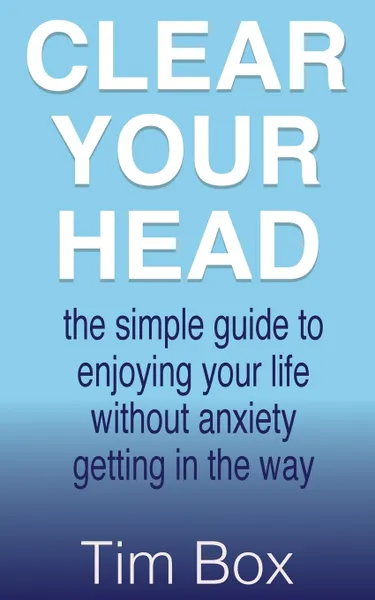 Обложка книги Clear Your Head. the simple guide to enjoying your life without anxiety getting in the way, Tim Box
