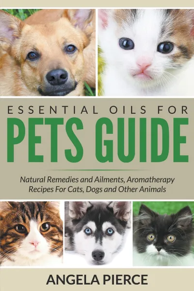 Обложка книги Essential Oils For Pets Guide. Natural Remedies and Ailments, Aromatherapy Recipes For Cats, Dogs and Other Animals, Angela Pierce