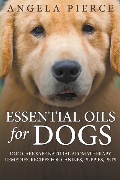 Обложка книги Essential Oils For Dogs. Dog Care Safe Natural Aromatherapy Remedies, Recipes For Canines, Puppies, Pets, Angela Pierce