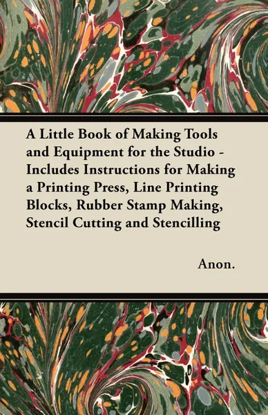 Обложка книги A Little Book of Making Tools and Equipment for the Studio - Includes Instructions for Making a Printing Press, Line Printing Blocks, Rubber Stamp Making, Stencil Cutting and Stencilling, Anon.