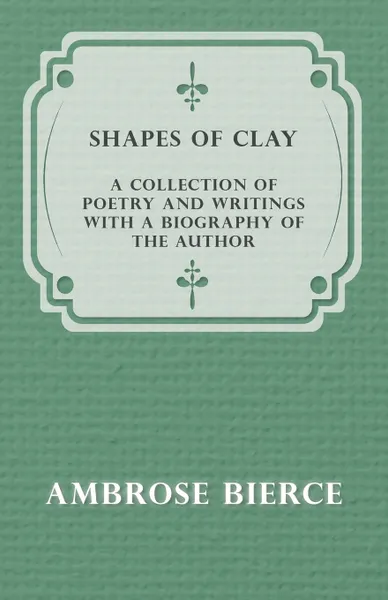 Обложка книги Shapes of Clay - A Collection of Poetry and Writings with a Biography of the Author, Ambrose Bierce