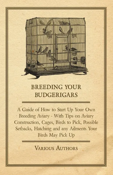 Обложка книги Breeding Your Budgerigars - A Guide of How to Start Up Your Own Breeding Aviary - With Tips on Aviary Construction, Cages, Birds to Pick, Possible Setbacks, Hatching and any Ailments Your Birds May Pick Up, Various