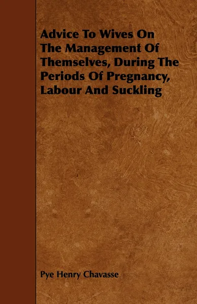 Обложка книги Advice to Wives on the Management of Themselves, During the Periods of Pregnancy, Labour and Suckling, Pye Henry Chavasse