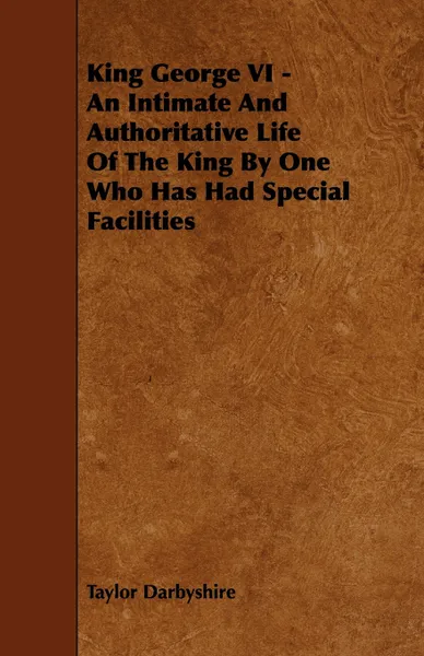 Обложка книги King George VI - An Intimate and Authoritative Life of the King by One Who Has Had Special Facilities, Taylor Darbyshire