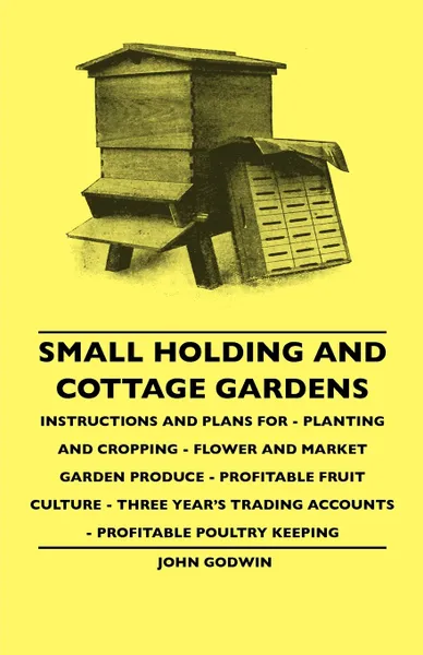 Обложка книги Small Holding And Cottage Gardens - Instructions And Plans For - Planting And Cropping - Flower And Market Garden Produce - Profitable Fruit Culture - Three Year's Trading Accounts - Profitable Poultry Keeping, John Godwin