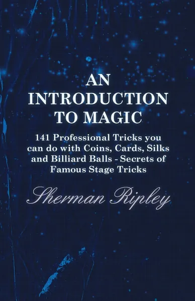 Обложка книги An Introduction to Magic - 141 Professional Tricks You Can Do with Coins, Cards, Silks and Billiard Balls - Secrets of Famous Stage Tricks, Sherman Ripley