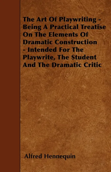 Обложка книги The Art of Playwriting - Being a Practical Treatise on the Elements of Dramatic Construction - Intended for the Playwrite, the Student and the Dramati, Alfred Hennequin