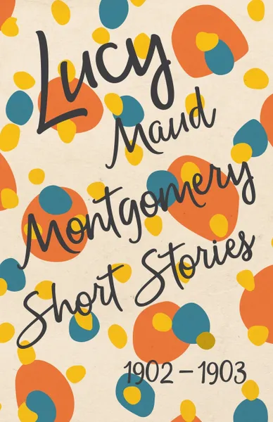 Обложка книги Lucy Maud Montgomery Short Stories, 1902 to 1903, Lucy Maud Montgomery