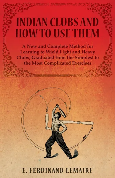 Обложка книги Indian Clubs and How to Use Them - A New and Complete Method for Learning to Wield Light and Heavy Clubs, Graduated from the Simplest to the Most Complicated Exercises, Lemaire E. Ferdinand