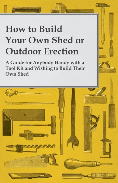 Обложка книги How to Build Your Own Shed or Outdoor Erection - A Guide for Anybody Handy with a Tool Kit and Wishing to Build Their Own Shed, Anon.
